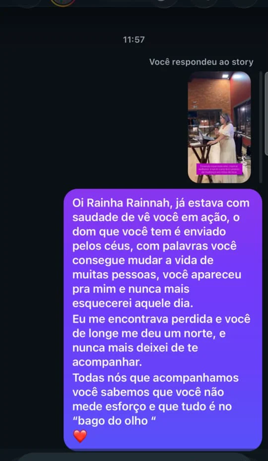 Mensagem de uma seguidora: "Oi Rainha Rainnah, já estava com saudade de ver você em ação, o dom que você tem é enviado pelos céus, com palavras você consegue mudar a vida de muitas pessoas, você apareceu pra mim e nunca mais esquecerei aquele dia. Eu me encontrava perdida e você de longe me deu um norte, e nunca mais deixei de te acompanhar. Todas nós que acompanhamos você sabemos que você não mede esforço e que tudo é no bago do olho"
